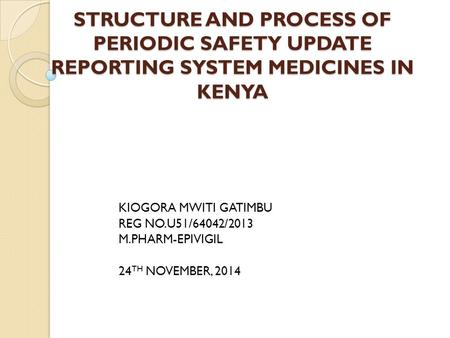 STRUCTURE AND PROCESS OF PERIODIC SAFETY UPDATE REPORTING SYSTEM MEDICINES IN KENYA KIOGORA MWITI GATIMBU REG NO.U51/64042/2013 M.PHARM-EPIVIGIL 24 TH.