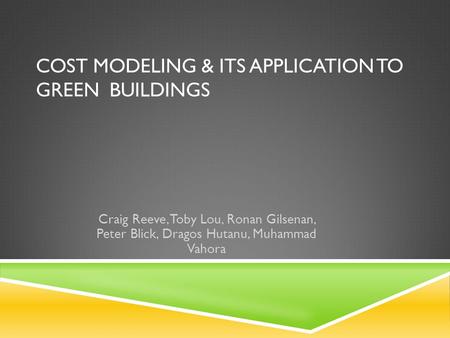 COST MODELING & ITS APPLICATION TO GREEN BUILDINGS Craig Reeve, Toby Lou, Ronan Gilsenan, Peter Blick, Dragos Hutanu, Muhammad Vahora.
