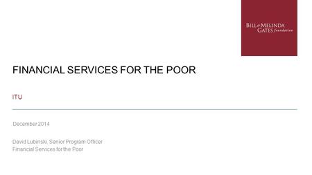 FINANCIAL SERVICES FOR THE POOR ITU David Lubinski, Senior Program Officer Financial Services for the Poor December 2014.