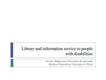 Library and information service to people with disabilities Dr hab. Małgorzata Fedorowicz-Kruszewska Nicolaus Copernicus University in Toruń.