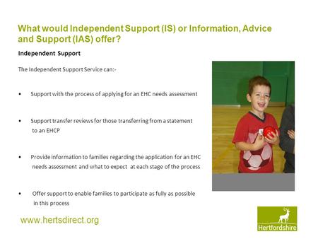Www.hertsdirect.org Independent Support The Independent Support Service can:- Support with the process of applying for an EHC needs assessment Support.
