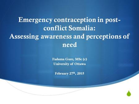  Emergency contraception in post- conflict Somalia: Assessing awareness and perceptions of need Faduma Gure, MSc (c) University of Ottawa February 27.