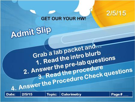 Grab a lab packet and… 1.Read the intro blurb 2.Answer the pre-lab questions 3.Read the procedure 4.Answer the Procedure Check questions 2/5/15 Date:2/5/15Topic:CalorimetryPage.