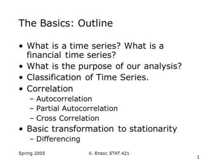 K. Ensor, STAT 421 1 Spring 2005 The Basics: Outline What is a time series? What is a financial time series? What is the purpose of our analysis? Classification.