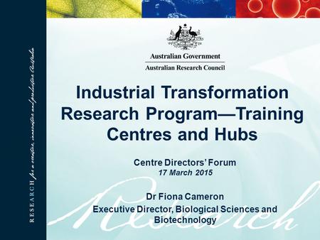 Industrial Transformation Research Program—Training Centres and Hubs Centre Directors’ Forum 17 March 2015 Dr Fiona Cameron Executive Director, Biological.