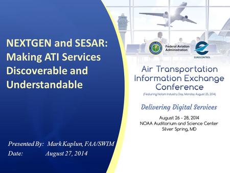 NEXTGEN and SESAR: Making ATI Services Discoverable and Understandable Presented By: Mark Kaplun, FAA/SWIM Date: August 27, 2014.