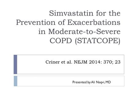 Criner et al. NEJM 2014: 370; 23 Simvastatin for the Prevention of Exacerbations in Moderate-to-Severe COPD (STATCOPE) Presented by Ali Naqvi, MD.
