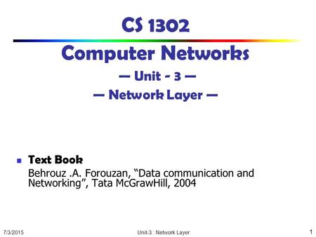 7/3/2015 Unit-3 : Network Layer 1 CS 1302 Computer Networks — Unit - 3 — — Network Layer — Text Book Behrouz.A. Forouzan, “Data communication and Networking”,