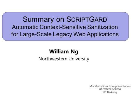 Summary on S CRIPT G ARD Automatic Context-Sensitive Sanitization for Large-Scale Legacy Web Applications William Ng Northwestern University Modified slides.
