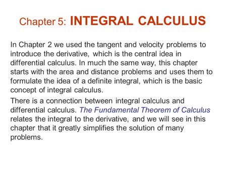 Chapter 5: INTEGRAL CALCULUS In Chapter 2 we used the tangent and velocity problems to introduce the derivative, which is the central idea in differential.
