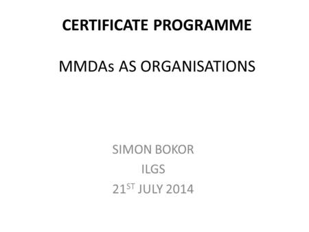 CERTIFICATE PROGRAMME MMDAs AS ORGANISATIONS SIMON BOKOR ILGS 21 ST JULY 2014.