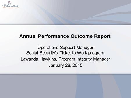 Annual Performance Outcome Report Operations Support Manager Social Security’s Ticket to Work program Lawanda Hawkins, Program Integrity Manager January.