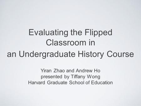 Evaluating the Flipped Classroom in an Undergraduate History Course Yiran Zhao and Andrew Ho presented by Tiffany Wong Harvard Graduate School of Education.