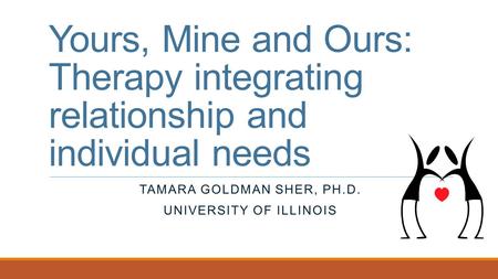 Yours, Mine and Ours: Therapy integrating relationship and individual needs TAMARA GOLDMAN SHER, PH.D. UNIVERSITY OF ILLINOIS.