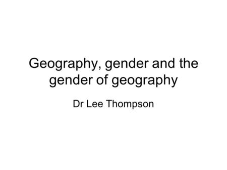 Geography, gender and the gender of geography Dr Lee Thompson.