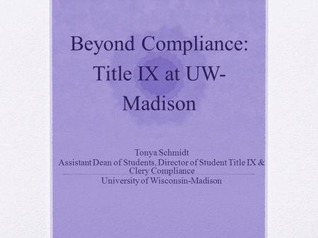 Beyond Compliance: Title IX at UW- Madison Tonya Schmidt Assistant Dean of Students, Director of Student Title IX & Clery Compliance University of Wisconsin-Madison.
