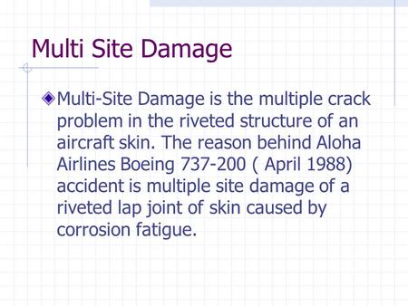 Multi Site Damage Multi-Site Damage is the multiple crack problem in the riveted structure of an aircraft skin. The reason behind Aloha Airlines Boeing.