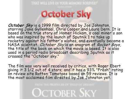 October Sky is a 1999 film directed by Joe Johnston, starring Jake Gyllenhaal, Chris Cooper and Laura Dern. It is based on the true story of Homer Hickam,