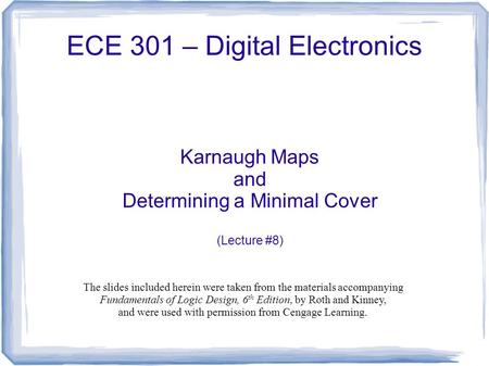 ECE 301 – Digital Electronics Karnaugh Maps and Determining a Minimal Cover (Lecture #8) The slides included herein were taken from the materials accompanying.