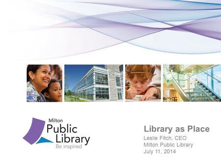 Library as Place Leslie Fitch, CEO Milton Public Library July 11, 2014.