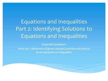 Equations and Inequalities Part 2: Identifying Solutions to Equations and Inequalities Essential Question: How can I determine if given value(s) provide.