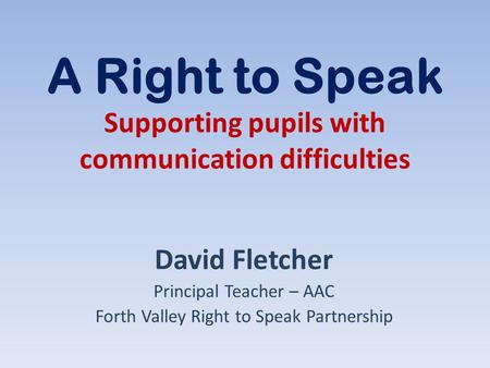 A Right to Speak Supporting pupils with communication difficulties David Fletcher Principal Teacher – AAC Forth Valley Right to Speak Partnership.