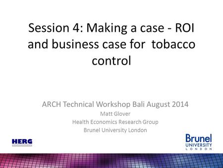 Session 4: Making a case - ROI and business case for tobacco control ARCH Technical Workshop Bali August 2014 Matt Glover Health Economics Research Group.