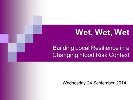 Wet, Wet, Wet Building Local Resilience in a Changing Flood Risk Context Wednesday 24 September 2014.