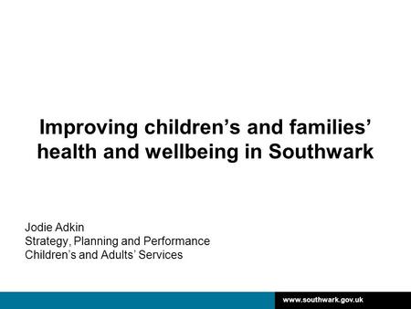 Www.southwark.gov.uk Improving children’s and families’ health and wellbeing in Southwark Jodie Adkin Strategy, Planning and Performance Children’s and.