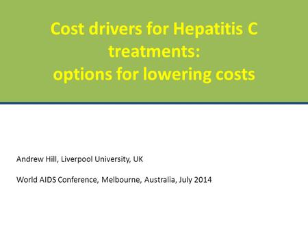 Andrew Hill, Liverpool University, UK World AIDS Conference, Melbourne, Australia, July 2014 Cost drivers for Hepatitis C treatments: options for lowering.