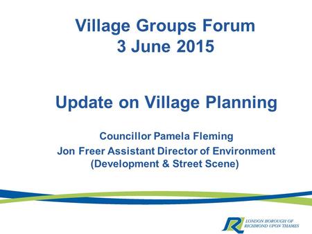 Village Groups Forum 3 June 2015 Update on Village Planning Councillor Pamela Fleming Jon Freer Assistant Director of Environment (Development & Street.