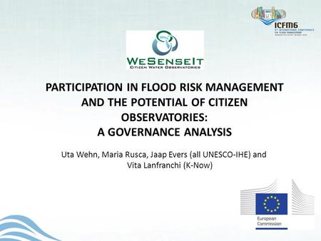 PARTICIPATION IN FLOOD RISK MANAGEMENT AND THE POTENTIAL OF CITIZEN OBSERVATORIES: A GOVERNANCE ANALYSIS Uta Wehn, Maria Rusca, Jaap Evers (all UNESCO-IHE)