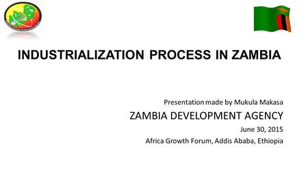 INDUSTRIALIZATION PROCESS IN ZAMBIA Presentation made by Mukula Makasa ZAMBIA DEVELOPMENT AGENCY June 30, 2015 Africa Growth Forum, Addis Ababa, Ethiopia.