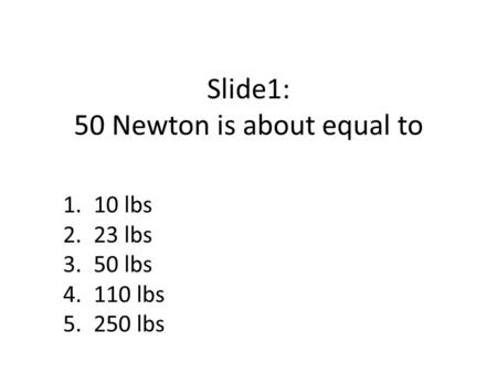 Slide1: 50 Newton is about equal to 1. 10 lbs 2. 23 lbs 3. 50 lbs 4. 110 lbs 5. 250 lbs.