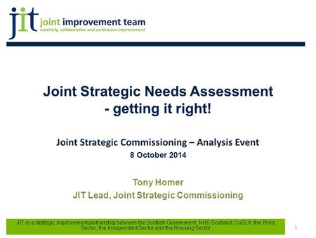 Joint Strategic Needs Assessment - getting it right! Joint Strategic Commissioning – Analysis Event 8 October 2014 Tony Homer JIT Lead, Joint Strategic.