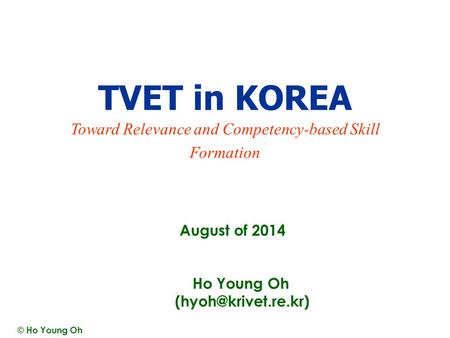 August of 2014 TVET in KOREA Toward Relevance and Competency-based Skill Formation Ho Young Oh © Ho Young Oh.