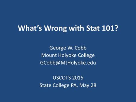 What’s Wrong with Stat 101? George W. Cobb Mount Holyoke College USCOTS 2015 State College PA, May 28.