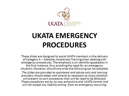 UKATA EMERGENCY PROCEDURES These slides are designed to assist UKATA members in the delivery of Category A – Asbestos Awareness Training when dealing with.