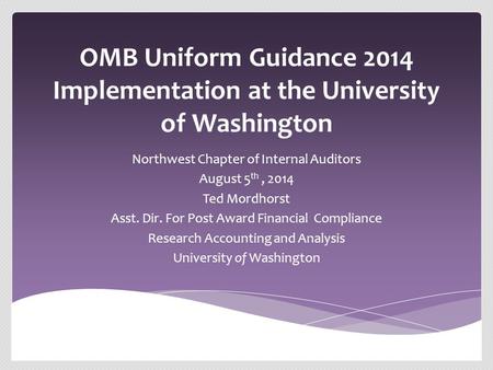 OMB Uniform Guidance 2014 Implementation at the University of Washington Northwest Chapter of Internal Auditors August 5 th, 2014 Ted Mordhorst Asst. Dir.