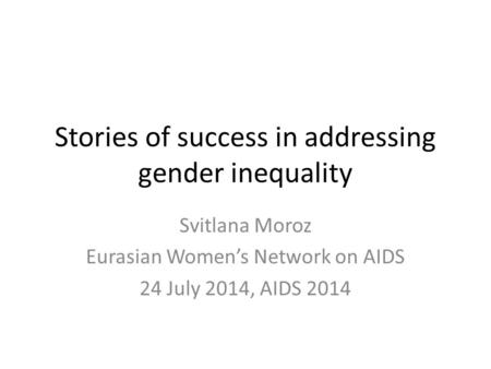 Stories of success in addressing gender inequality Svitlana Moroz Eurasian Women’s Network on AIDS 24 July 2014, AIDS 2014.