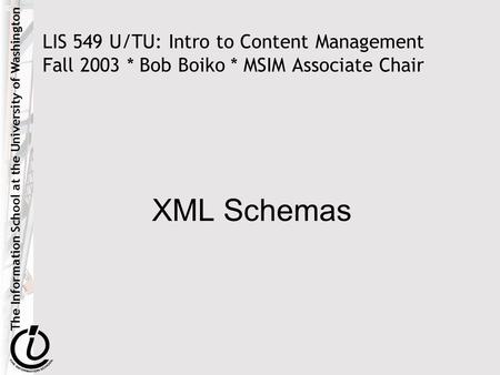 The Information School at the University of Washington LIS 549 U/TU: Intro to Content Management Fall 2003 * Bob Boiko * MSIM Associate Chair XML Schemas.
