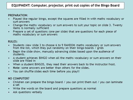 EQUIPMENT: Computer, projector, print out copies of the Bingo Board PREPARATION: Played like regular bingo, except the squares are filled in with maths.