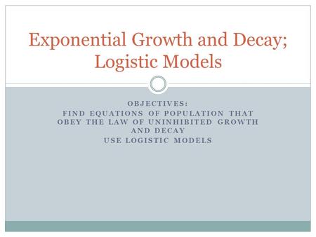 OBJECTIVES: FIND EQUATIONS OF POPULATION THAT OBEY THE LAW OF UNINHIBITED GROWTH AND DECAY USE LOGISTIC MODELS Exponential Growth and Decay; Logistic Models.