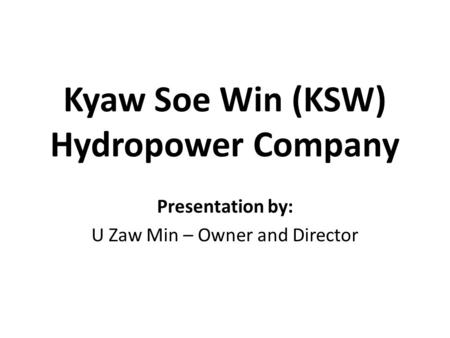 Kyaw Soe Win (KSW) Hydropower Company Presentation by: U Zaw Min – Owner and Director.