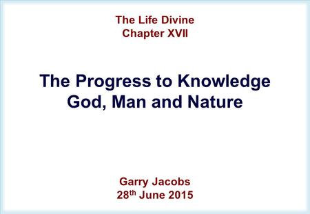 The Life Divine Chapter XVII The Progress to Knowledge God, Man and Nature Garry Jacobs 28 th June 2015.