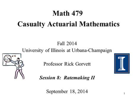 1 Math 479 Casualty Actuarial Mathematics Fall 2014 University of Illinois at Urbana-Champaign Professor Rick Gorvett Session 8: Ratemaking II September.