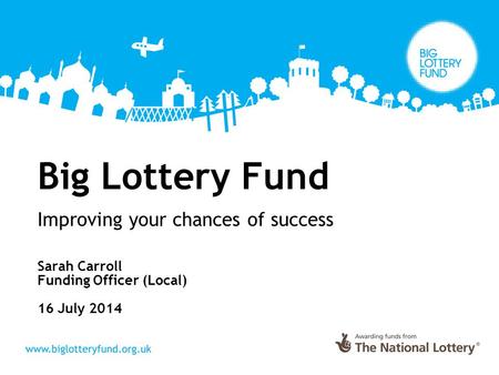 Big Lottery Fund Improving your chances of success Sarah Carroll Funding Officer (Local) 16 July 2014.