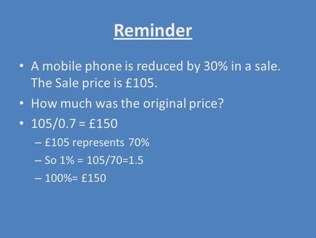 Reminder A mobile phone is reduced by 30% in a sale. The Sale price is £105. How much was the original price? 105/0.7 = £150 £105 represents 70% So 1%