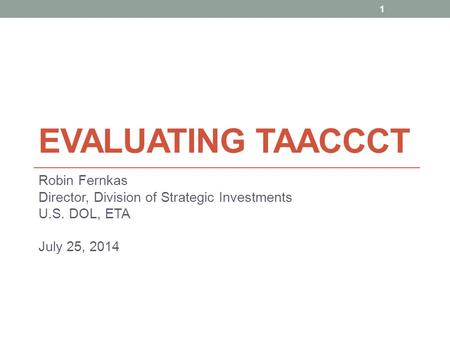 EVALUATING TAACCCT Robin Fernkas Director, Division of Strategic Investments U.S. DOL, ETA July 25, 2014 1.