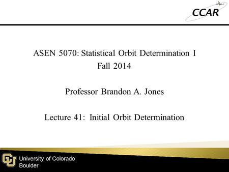 University of Colorado Boulder ASEN 5070: Statistical Orbit Determination I Fall 2014 Professor Brandon A. Jones Lecture 41: Initial Orbit Determination.